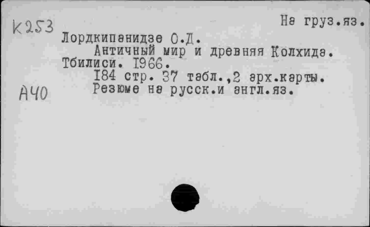 ﻿кш
№0
На груз.ЯЗ
Лордкипанидзе О.Д.
Античный мир и древняя Колхида. Тбилиси. 1966.
184 стр. 87 табл.,2 эрх.карты.
Резюме не русск.и англ.яз.